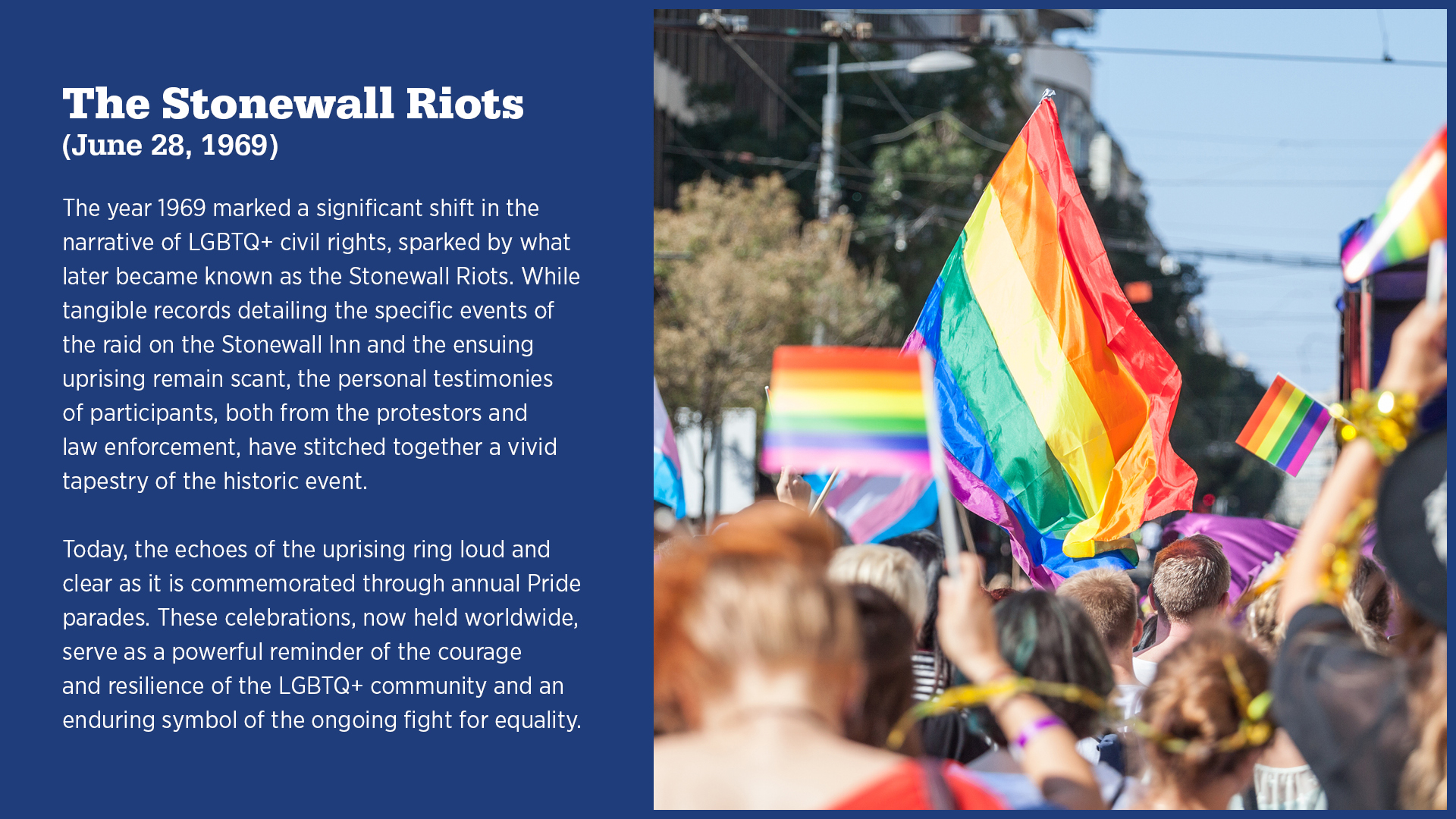 The Stonewall Riots (June 28, 1969)

The year 1969 marked a significant shift in the narrative of LGBTQ+ civil rights, sparked by what later became known as the Stonewall Riots. While tangible records detailing the specific events of the raid on the Stonewall Inn and the ensuing uprising remain scant, the personal testimonies of participants, both from the protestors and law enforcement, have stitched together a vivid tapestry of the historic event.

Today, the echoes of the uprising ring loud and clear as it is commemorated through annual Pride parades. These celebrations, now held worldwide, serve as a powerful reminder of the courage and resilience of the LGBTQ+ community and an enduring symbol of the ongoing fight for equality.
