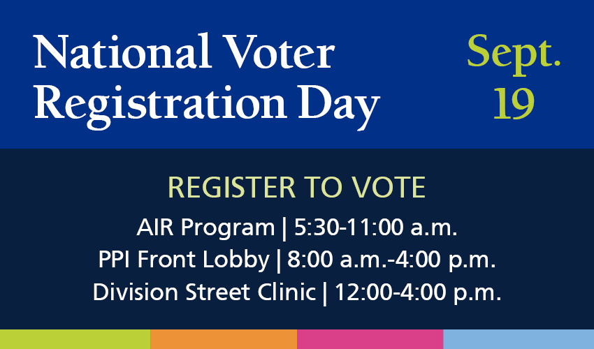 National Voter Registration Day, Sept. 19. Register to vote - AIR Program, 5:30-11:00 a.m.; PPI Front Lobby, 8:00 a.m.-4:00 p.m.; Division Street Clinic, 12:00-4:00 p.m.