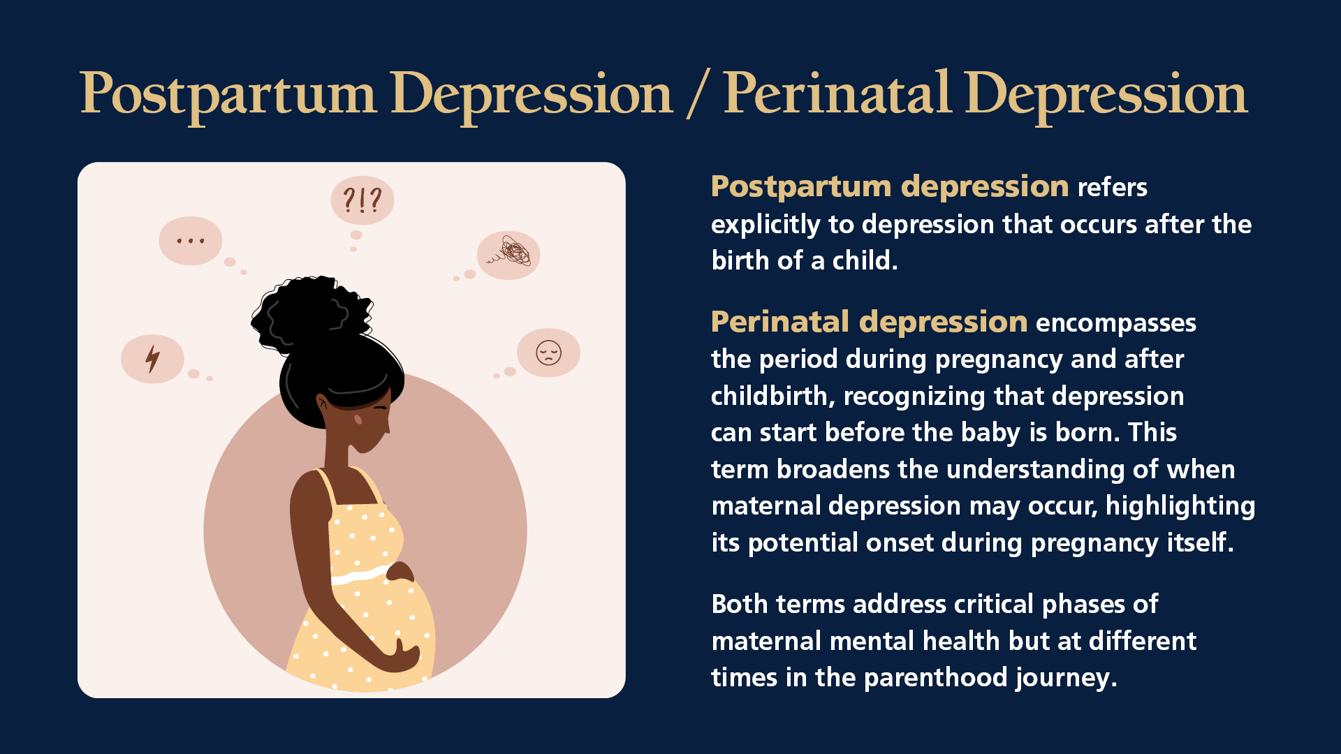 Postpartum Depression / Perinatal Depression: Perinatal depression encompasses the period during pregnancy and after childbirth, recognizing that depression can start before the baby is born. This term broadens the understanding of when maternal depression may occur, highlighting its potential onset during pregnancy itself. Postpartum depression refers explicitly to depression that occurs after the birth of a child. Both terms address critical phases of maternal mental health but at different times in the motherhood journey.